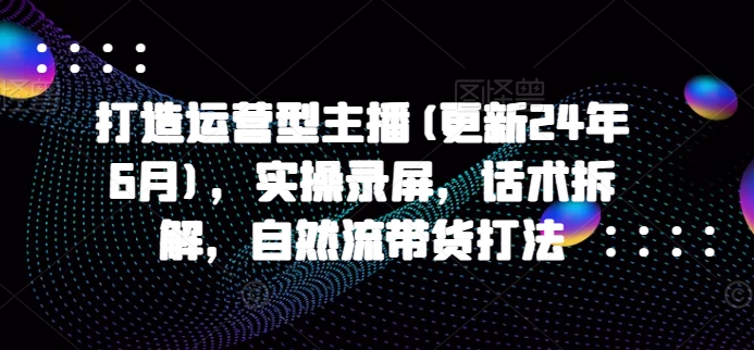 打造运营型主播(更新25年5月)，实操录屏，话术拆解，自然流带货打法-网创人之家